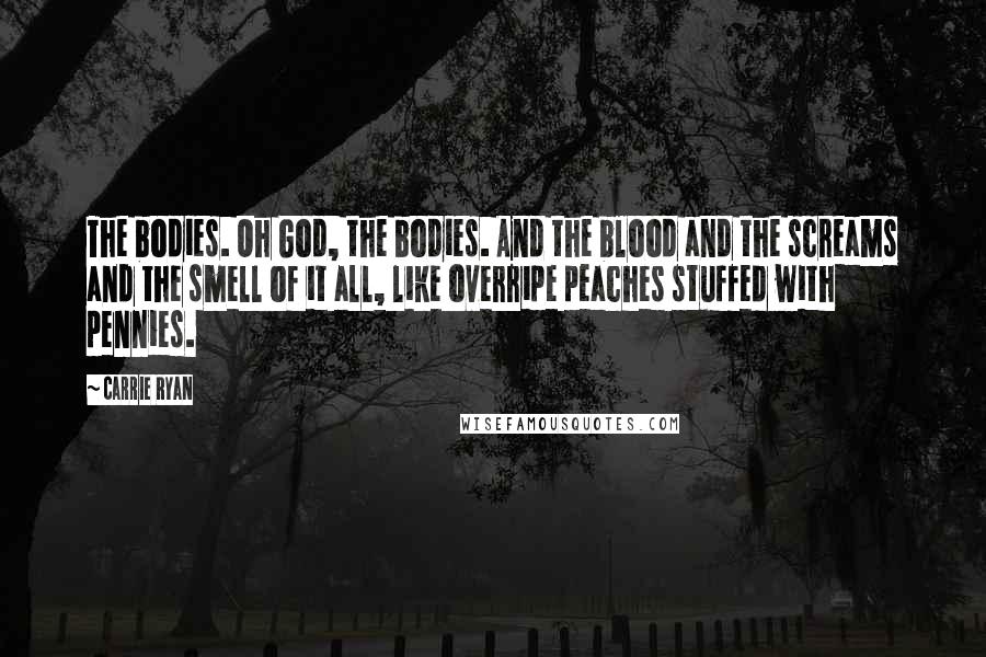Carrie Ryan Quotes: The bodies. Oh God, the bodies. And the blood and the screams and the smell of it all, like overripe peaches stuffed with pennies.