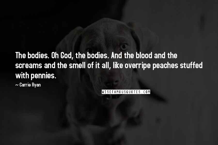 Carrie Ryan Quotes: The bodies. Oh God, the bodies. And the blood and the screams and the smell of it all, like overripe peaches stuffed with pennies.