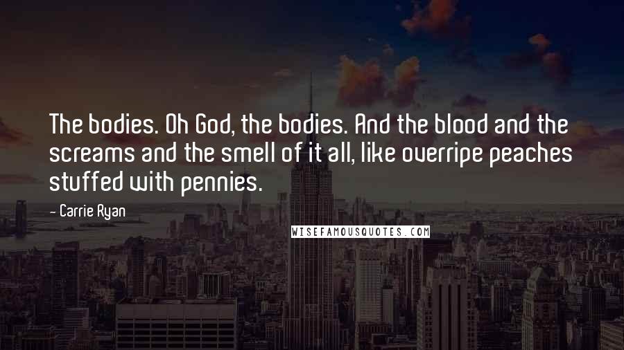 Carrie Ryan Quotes: The bodies. Oh God, the bodies. And the blood and the screams and the smell of it all, like overripe peaches stuffed with pennies.
