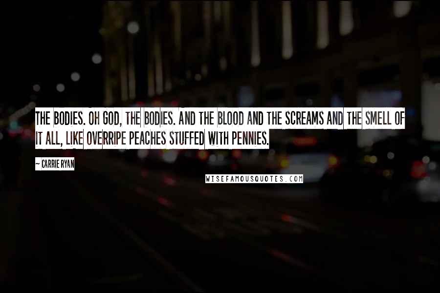Carrie Ryan Quotes: The bodies. Oh God, the bodies. And the blood and the screams and the smell of it all, like overripe peaches stuffed with pennies.