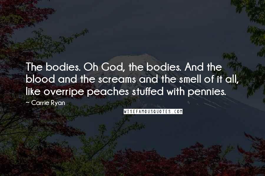Carrie Ryan Quotes: The bodies. Oh God, the bodies. And the blood and the screams and the smell of it all, like overripe peaches stuffed with pennies.