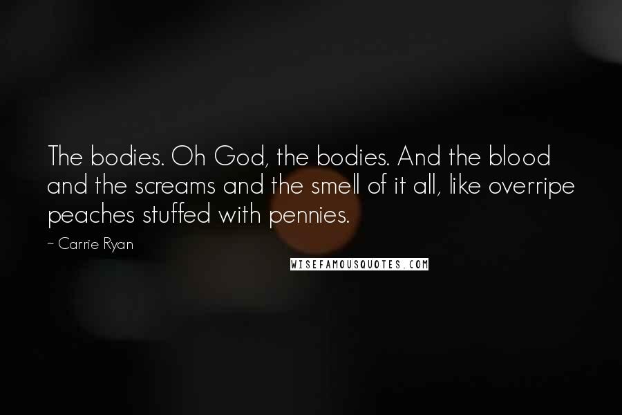 Carrie Ryan Quotes: The bodies. Oh God, the bodies. And the blood and the screams and the smell of it all, like overripe peaches stuffed with pennies.
