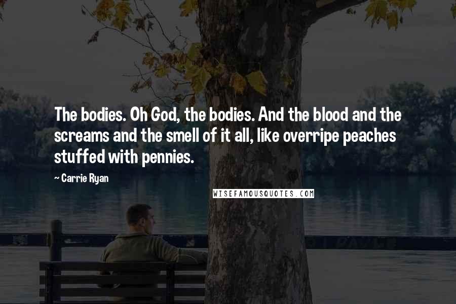 Carrie Ryan Quotes: The bodies. Oh God, the bodies. And the blood and the screams and the smell of it all, like overripe peaches stuffed with pennies.