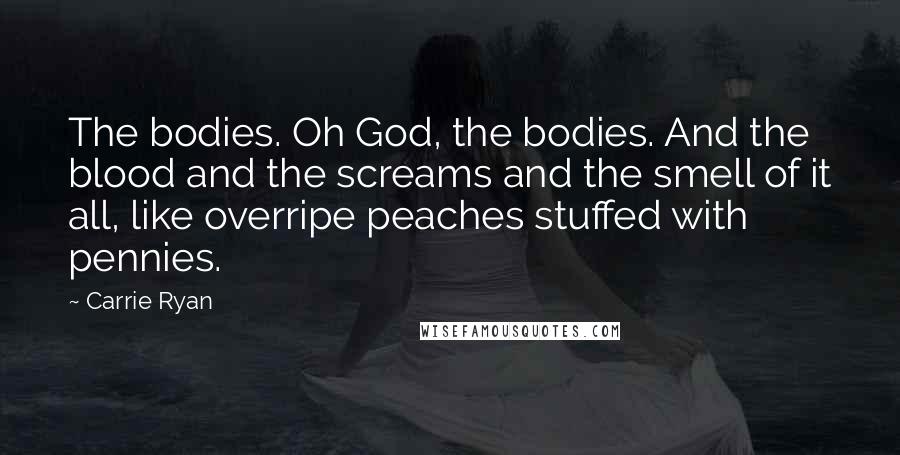 Carrie Ryan Quotes: The bodies. Oh God, the bodies. And the blood and the screams and the smell of it all, like overripe peaches stuffed with pennies.