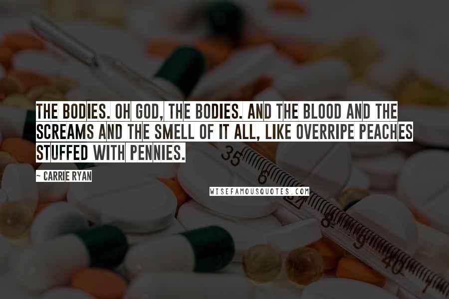 Carrie Ryan Quotes: The bodies. Oh God, the bodies. And the blood and the screams and the smell of it all, like overripe peaches stuffed with pennies.