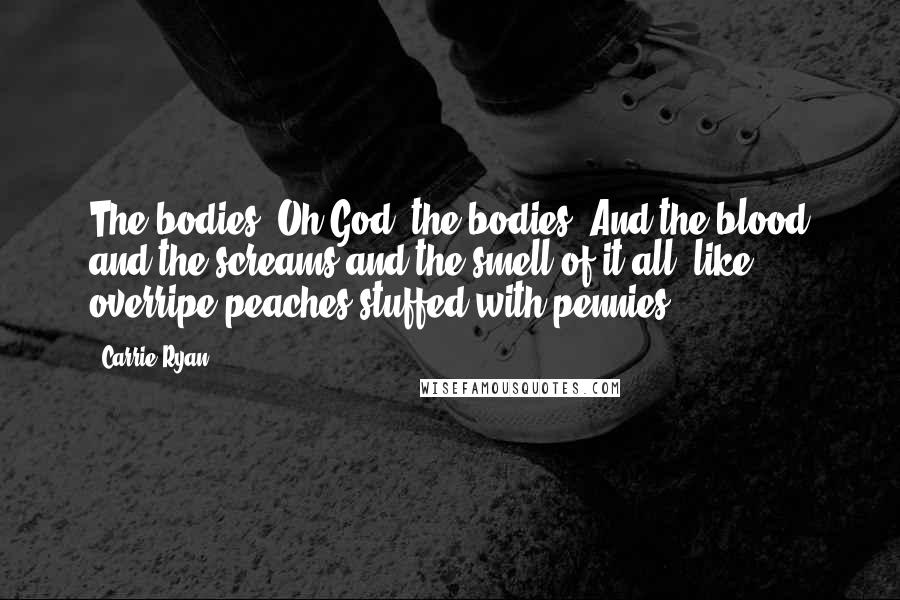 Carrie Ryan Quotes: The bodies. Oh God, the bodies. And the blood and the screams and the smell of it all, like overripe peaches stuffed with pennies.