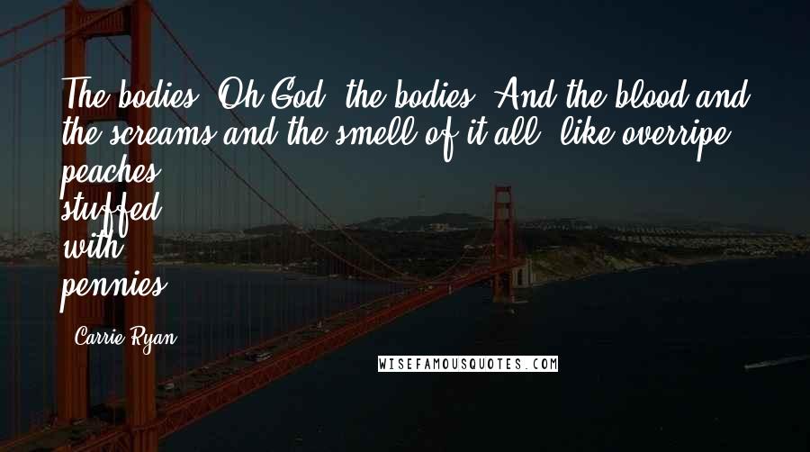Carrie Ryan Quotes: The bodies. Oh God, the bodies. And the blood and the screams and the smell of it all, like overripe peaches stuffed with pennies.