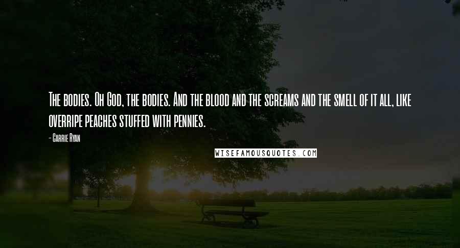 Carrie Ryan Quotes: The bodies. Oh God, the bodies. And the blood and the screams and the smell of it all, like overripe peaches stuffed with pennies.