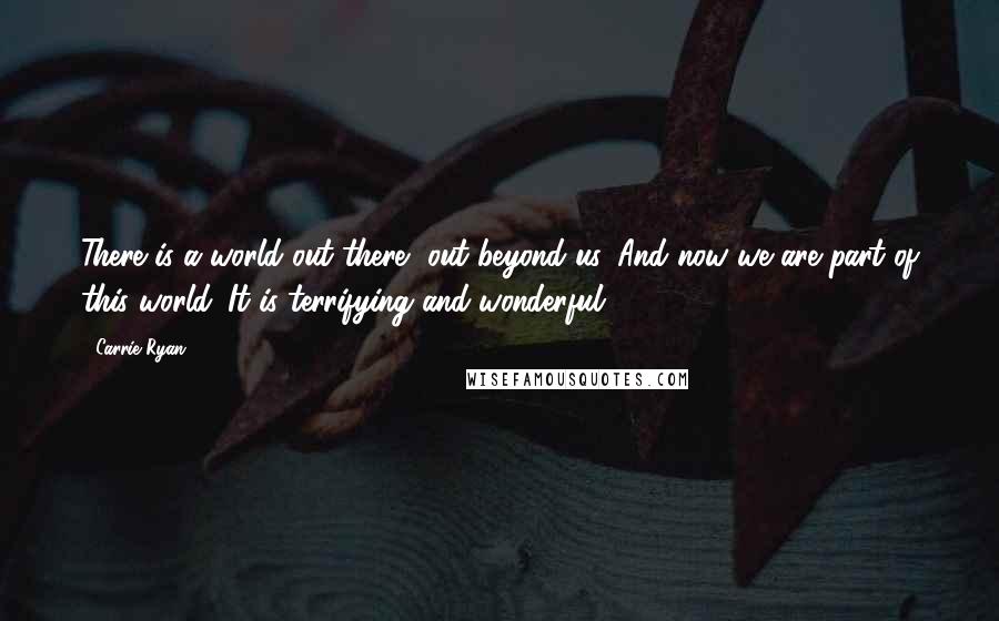 Carrie Ryan Quotes: There is a world out there, out beyond us. And now we are part of this world. It is terrifying and wonderful