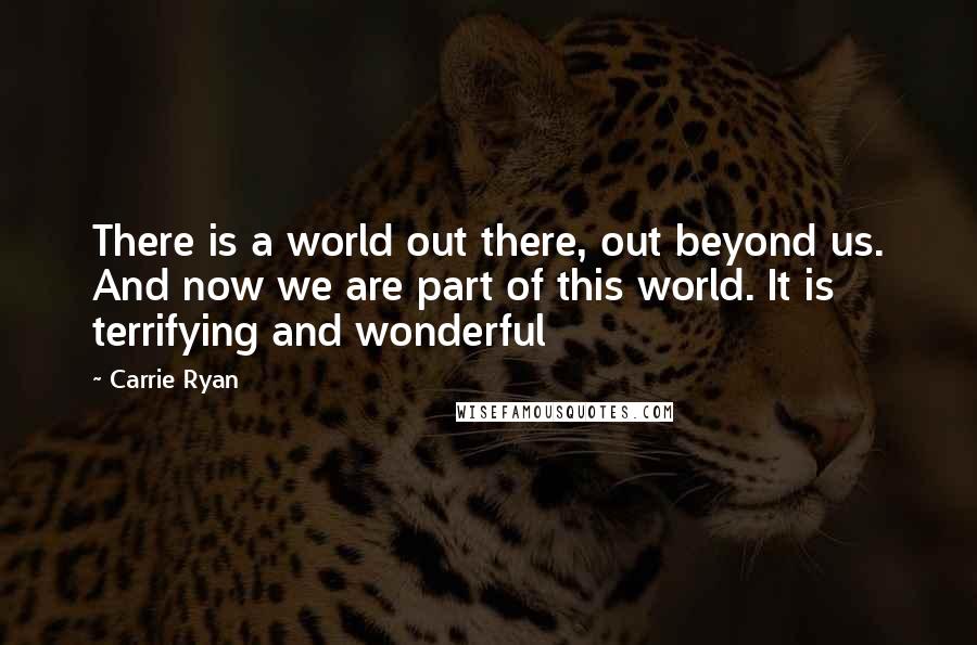 Carrie Ryan Quotes: There is a world out there, out beyond us. And now we are part of this world. It is terrifying and wonderful