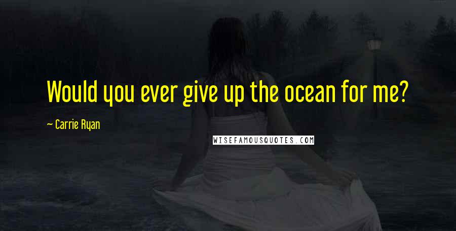 Carrie Ryan Quotes: Would you ever give up the ocean for me?