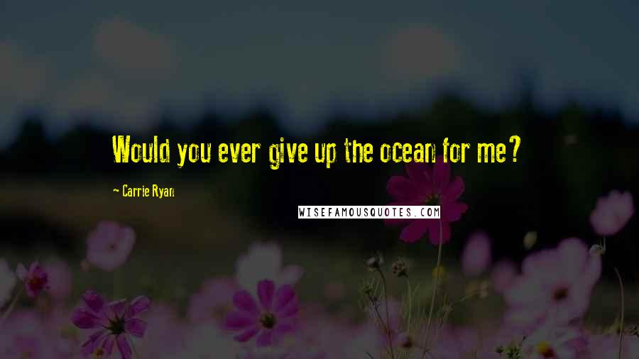 Carrie Ryan Quotes: Would you ever give up the ocean for me?