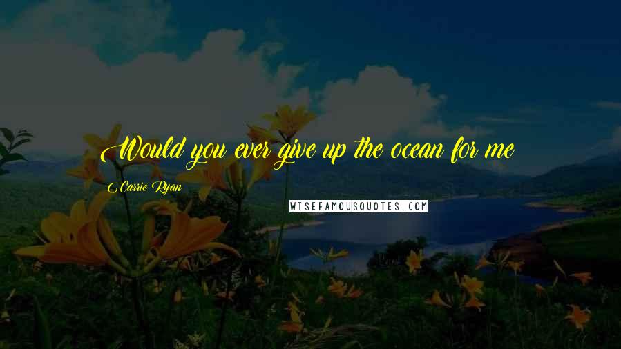 Carrie Ryan Quotes: Would you ever give up the ocean for me?