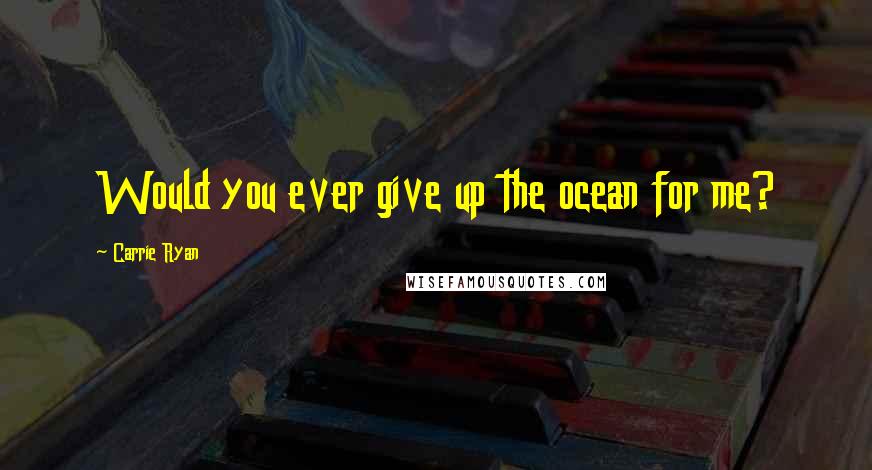Carrie Ryan Quotes: Would you ever give up the ocean for me?