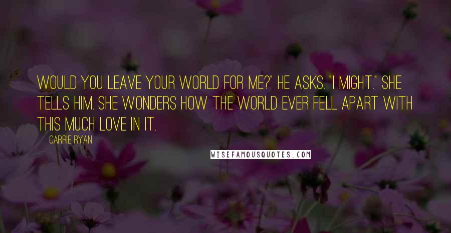 Carrie Ryan Quotes: Would you leave your world for me?" he asks. "I might." she tells him. She wonders how the world ever fell apart with this much love in it.