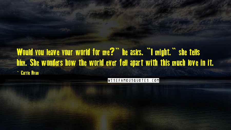 Carrie Ryan Quotes: Would you leave your world for me?" he asks. "I might." she tells him. She wonders how the world ever fell apart with this much love in it.