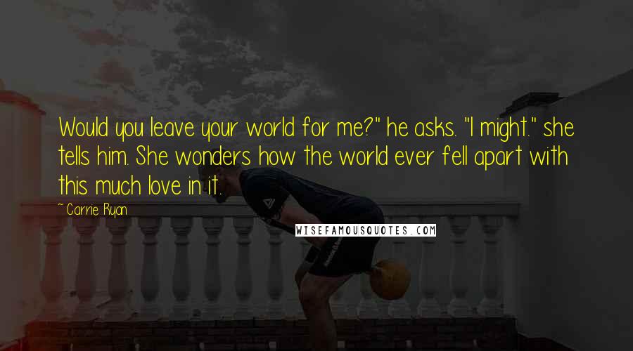 Carrie Ryan Quotes: Would you leave your world for me?" he asks. "I might." she tells him. She wonders how the world ever fell apart with this much love in it.