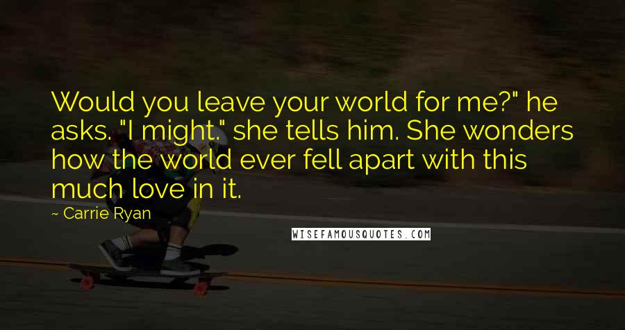 Carrie Ryan Quotes: Would you leave your world for me?" he asks. "I might." she tells him. She wonders how the world ever fell apart with this much love in it.