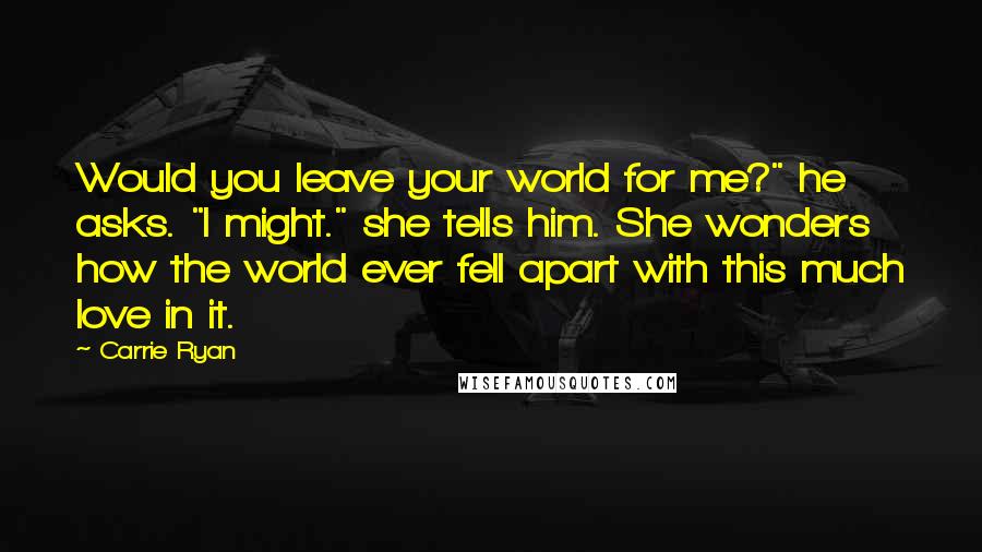 Carrie Ryan Quotes: Would you leave your world for me?" he asks. "I might." she tells him. She wonders how the world ever fell apart with this much love in it.