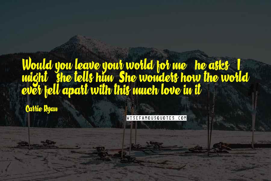 Carrie Ryan Quotes: Would you leave your world for me?" he asks. "I might." she tells him. She wonders how the world ever fell apart with this much love in it.