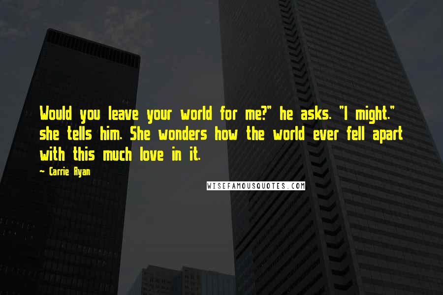 Carrie Ryan Quotes: Would you leave your world for me?" he asks. "I might." she tells him. She wonders how the world ever fell apart with this much love in it.