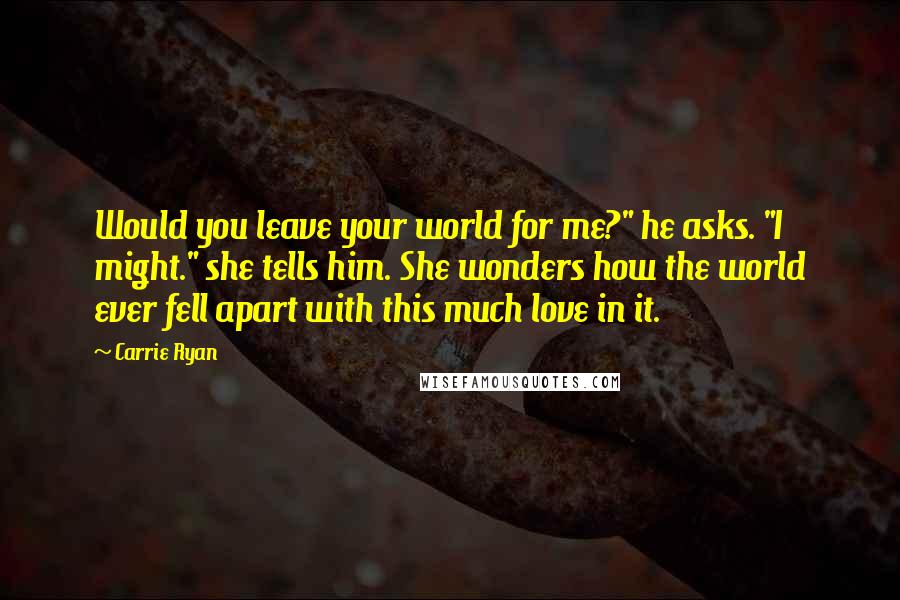 Carrie Ryan Quotes: Would you leave your world for me?" he asks. "I might." she tells him. She wonders how the world ever fell apart with this much love in it.