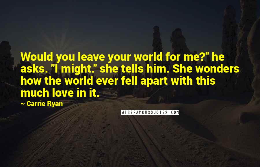 Carrie Ryan Quotes: Would you leave your world for me?" he asks. "I might." she tells him. She wonders how the world ever fell apart with this much love in it.