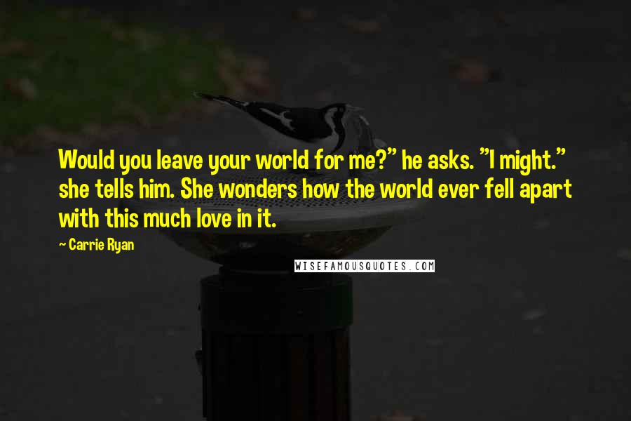 Carrie Ryan Quotes: Would you leave your world for me?" he asks. "I might." she tells him. She wonders how the world ever fell apart with this much love in it.