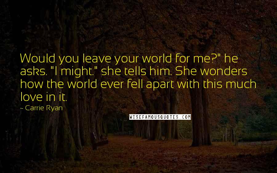 Carrie Ryan Quotes: Would you leave your world for me?" he asks. "I might." she tells him. She wonders how the world ever fell apart with this much love in it.