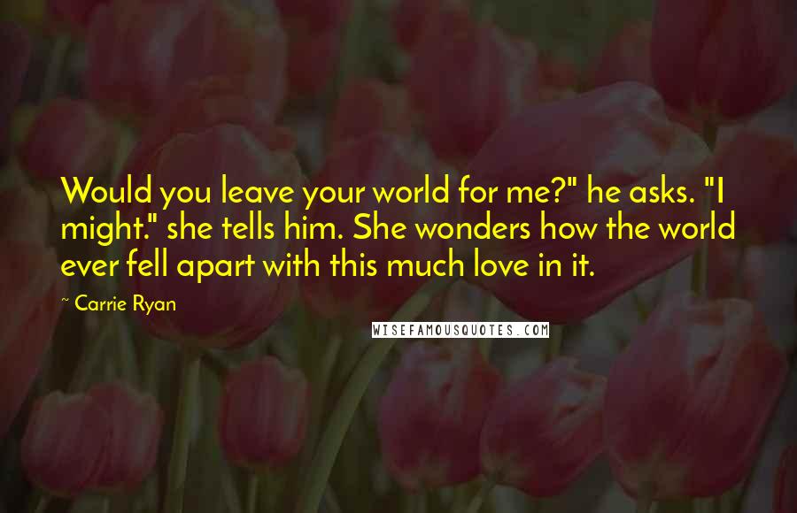 Carrie Ryan Quotes: Would you leave your world for me?" he asks. "I might." she tells him. She wonders how the world ever fell apart with this much love in it.