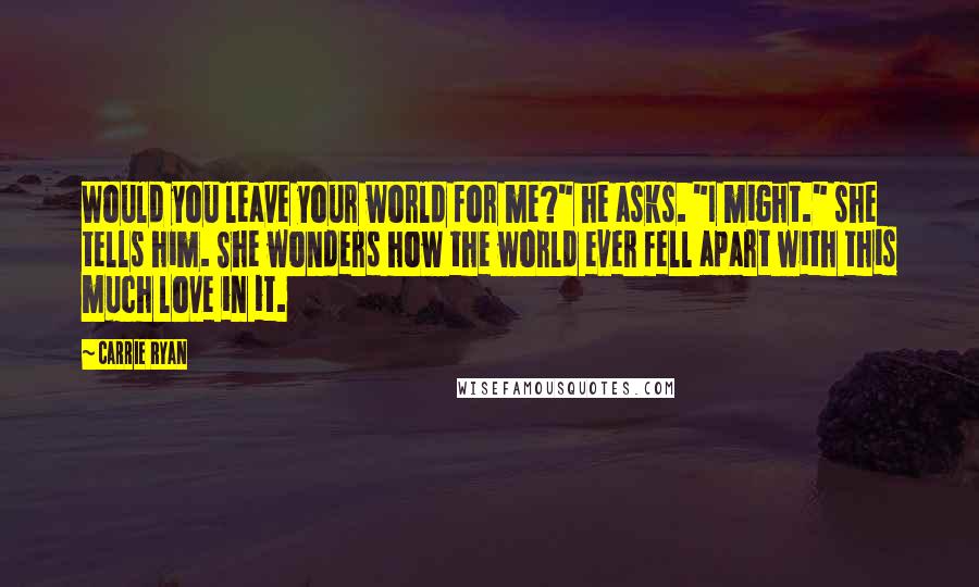 Carrie Ryan Quotes: Would you leave your world for me?" he asks. "I might." she tells him. She wonders how the world ever fell apart with this much love in it.