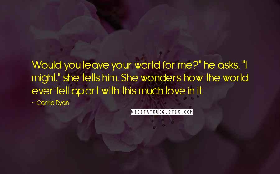Carrie Ryan Quotes: Would you leave your world for me?" he asks. "I might." she tells him. She wonders how the world ever fell apart with this much love in it.