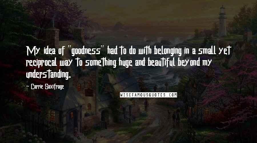 Carrie Saxifrage Quotes: My idea of "goodness" had to do with belonging in a small yet reciprocal way to something huge and beautiful beyond my understanding.