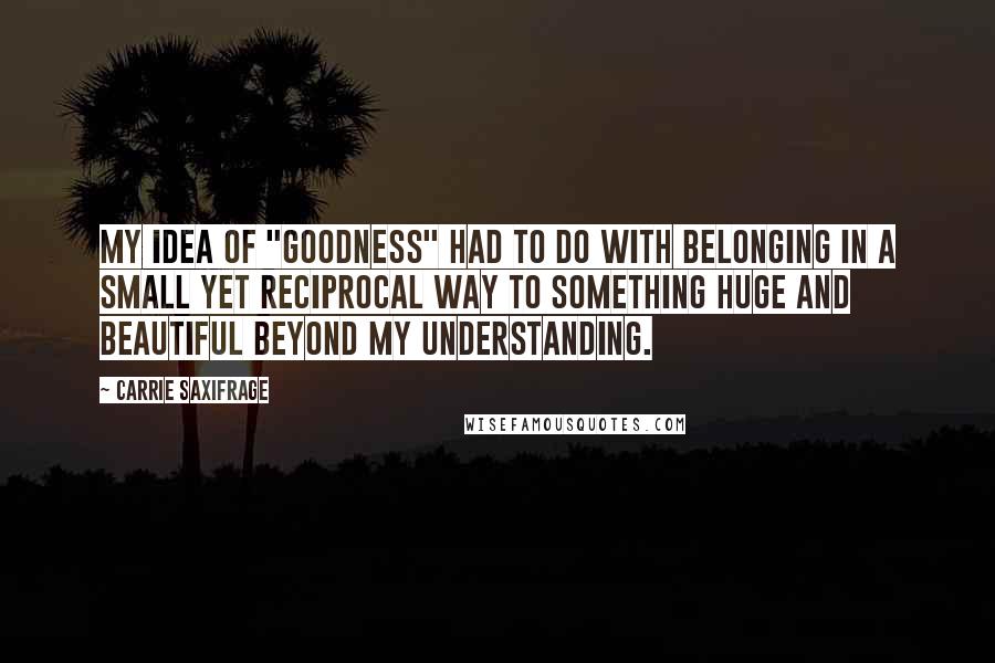 Carrie Saxifrage Quotes: My idea of "goodness" had to do with belonging in a small yet reciprocal way to something huge and beautiful beyond my understanding.