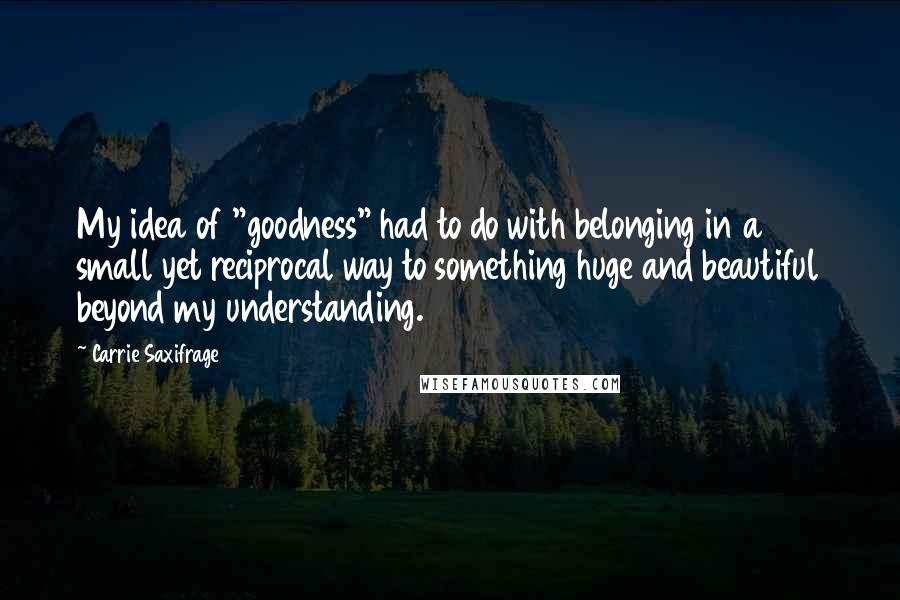 Carrie Saxifrage Quotes: My idea of "goodness" had to do with belonging in a small yet reciprocal way to something huge and beautiful beyond my understanding.
