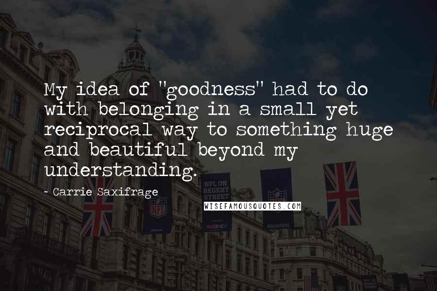 Carrie Saxifrage Quotes: My idea of "goodness" had to do with belonging in a small yet reciprocal way to something huge and beautiful beyond my understanding.