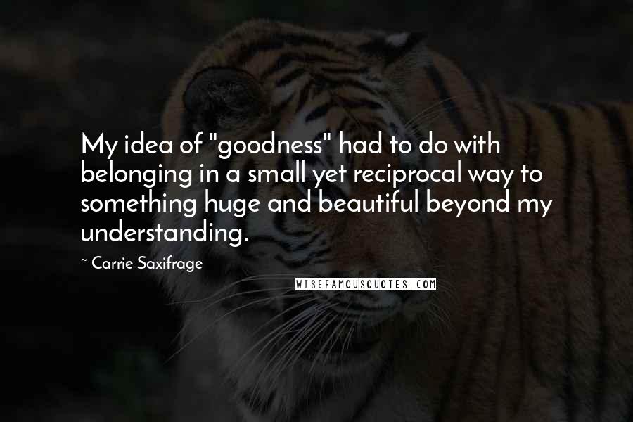 Carrie Saxifrage Quotes: My idea of "goodness" had to do with belonging in a small yet reciprocal way to something huge and beautiful beyond my understanding.