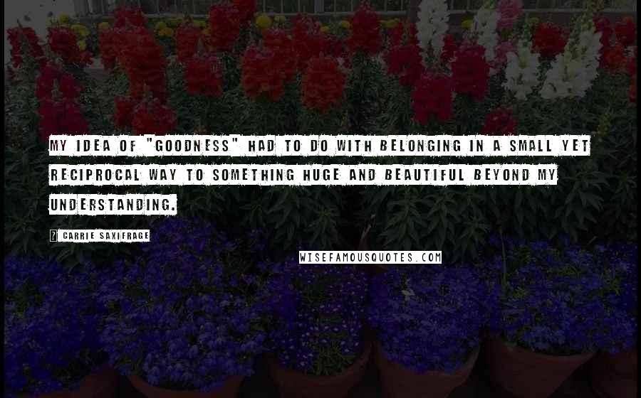 Carrie Saxifrage Quotes: My idea of "goodness" had to do with belonging in a small yet reciprocal way to something huge and beautiful beyond my understanding.