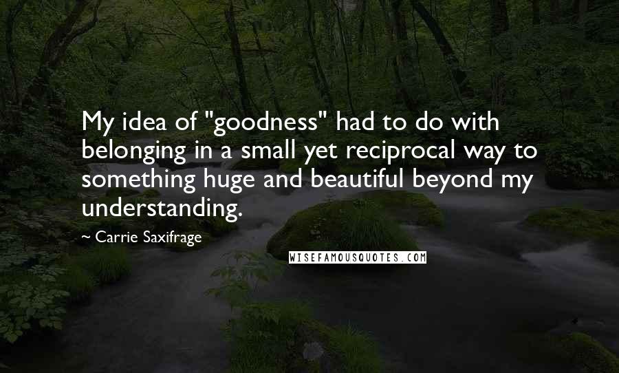 Carrie Saxifrage Quotes: My idea of "goodness" had to do with belonging in a small yet reciprocal way to something huge and beautiful beyond my understanding.