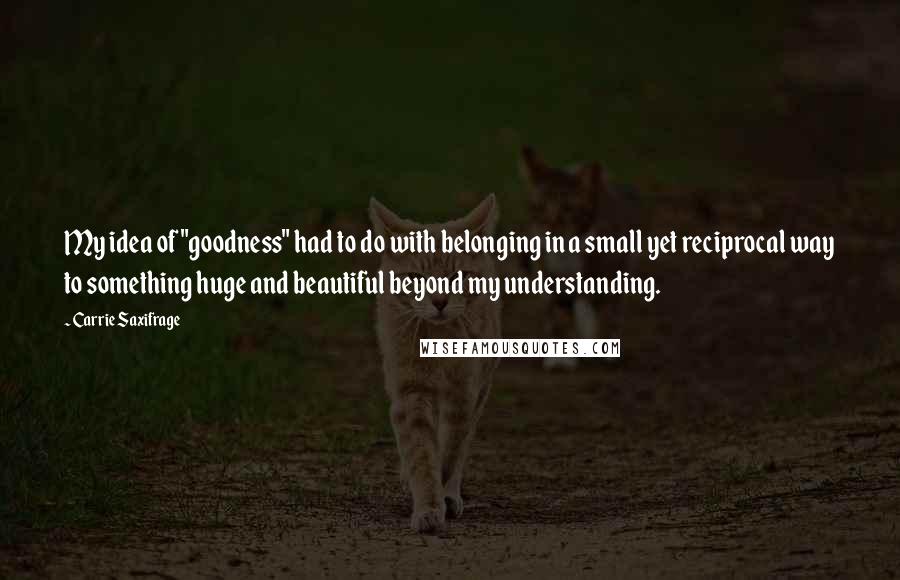 Carrie Saxifrage Quotes: My idea of "goodness" had to do with belonging in a small yet reciprocal way to something huge and beautiful beyond my understanding.