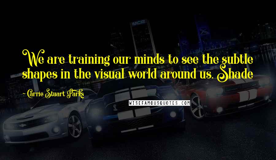 Carrie Stuart Parks Quotes: We are training our minds to see the subtle shapes in the visual world around us. Shade
