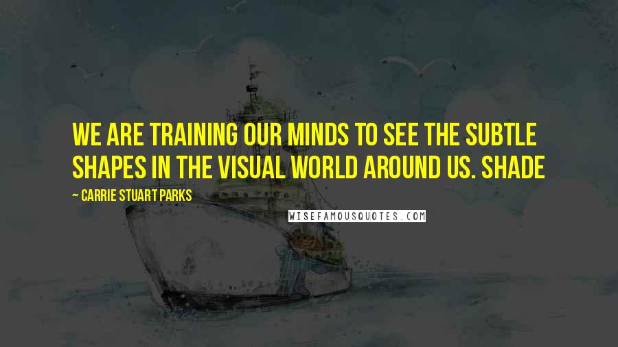Carrie Stuart Parks Quotes: We are training our minds to see the subtle shapes in the visual world around us. Shade