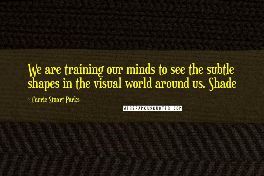 Carrie Stuart Parks Quotes: We are training our minds to see the subtle shapes in the visual world around us. Shade