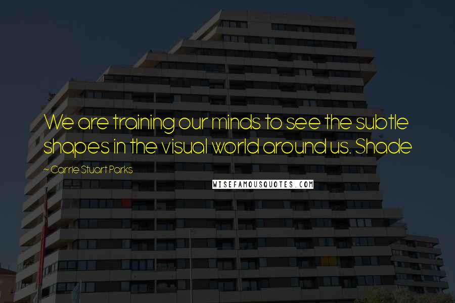 Carrie Stuart Parks Quotes: We are training our minds to see the subtle shapes in the visual world around us. Shade
