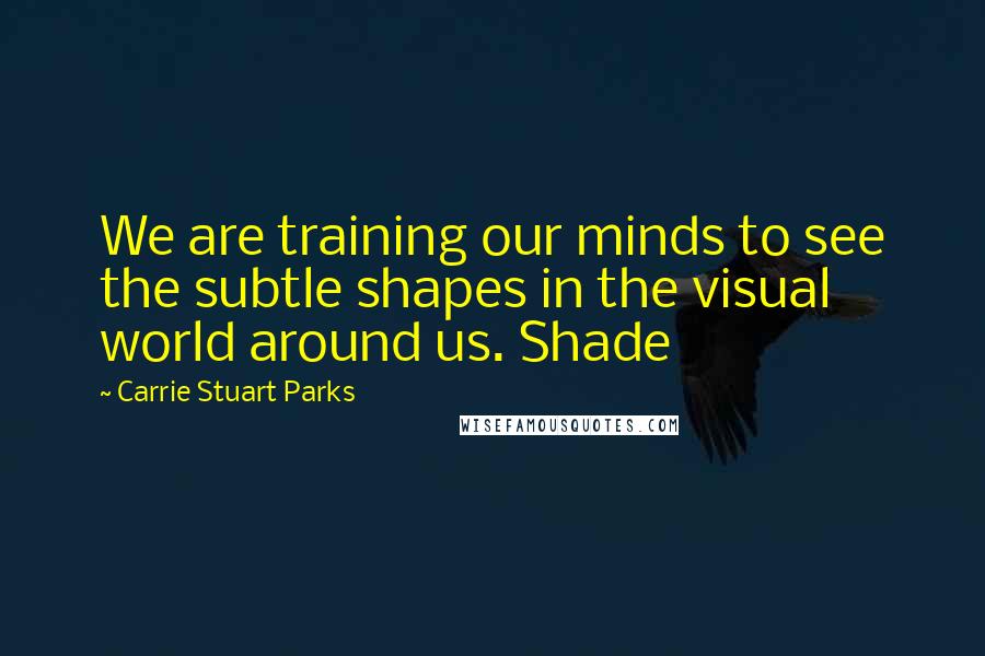 Carrie Stuart Parks Quotes: We are training our minds to see the subtle shapes in the visual world around us. Shade