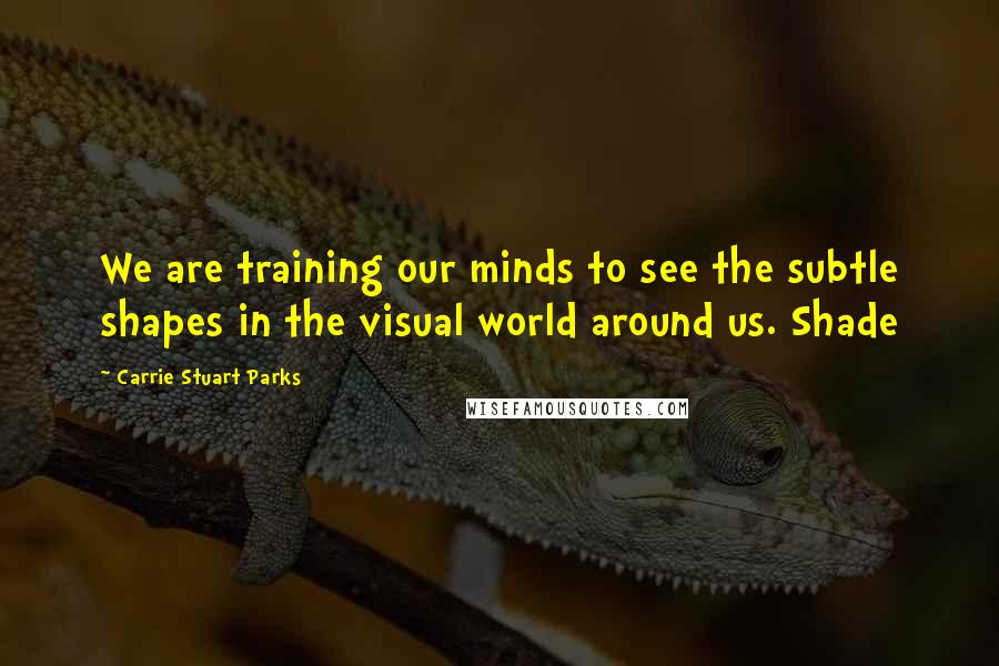 Carrie Stuart Parks Quotes: We are training our minds to see the subtle shapes in the visual world around us. Shade