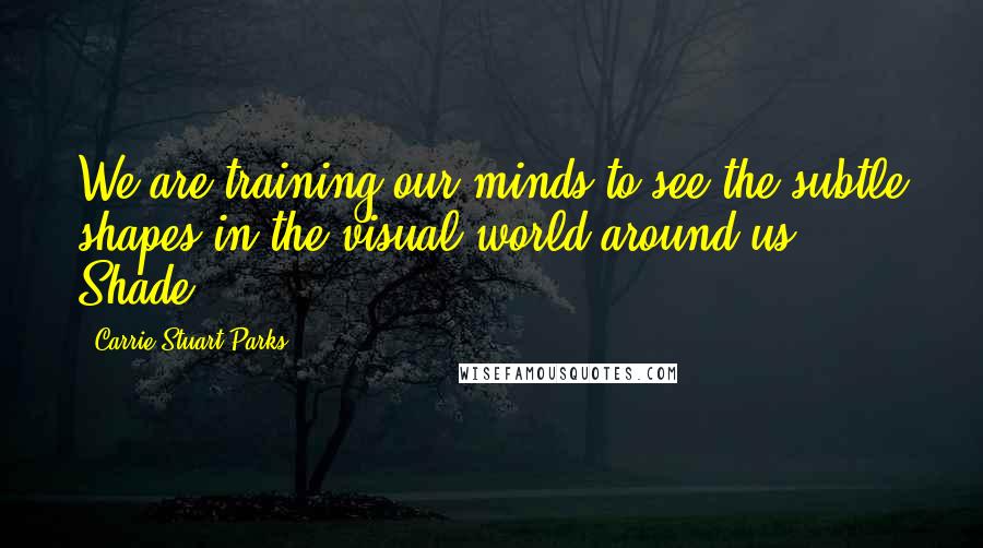 Carrie Stuart Parks Quotes: We are training our minds to see the subtle shapes in the visual world around us. Shade