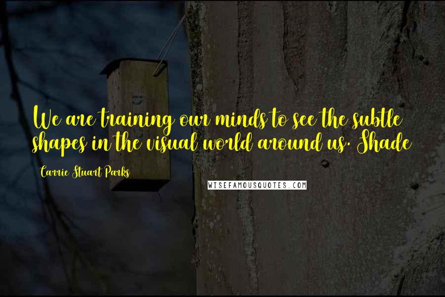 Carrie Stuart Parks Quotes: We are training our minds to see the subtle shapes in the visual world around us. Shade