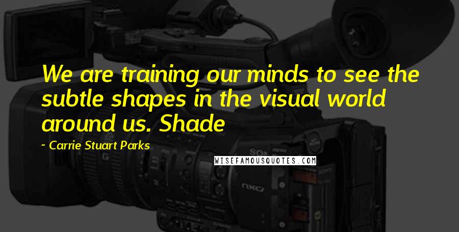 Carrie Stuart Parks Quotes: We are training our minds to see the subtle shapes in the visual world around us. Shade