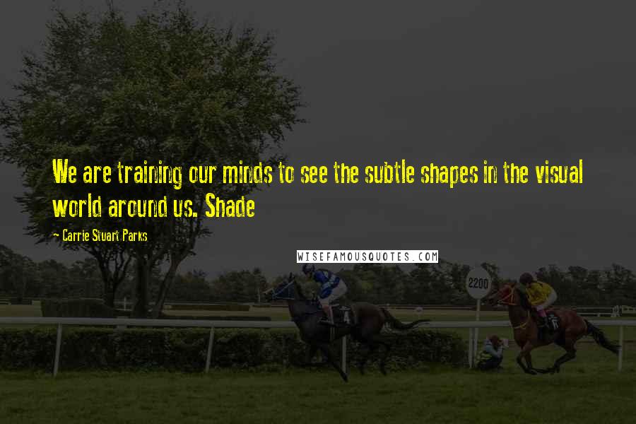 Carrie Stuart Parks Quotes: We are training our minds to see the subtle shapes in the visual world around us. Shade